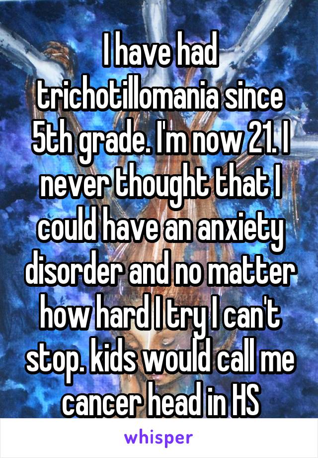 I have had trichotillomania since 5th grade. I'm now 21. I never thought that I could have an anxiety disorder and no matter how hard I try I can't stop. kids would call me cancer head in HS
