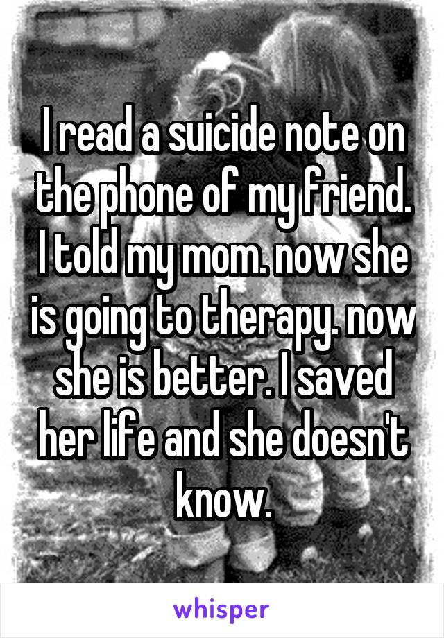I read a suicide note on the phone of my friend. I told my mom. now she is going to therapy. now she is better. I saved her life and she doesn't know.
