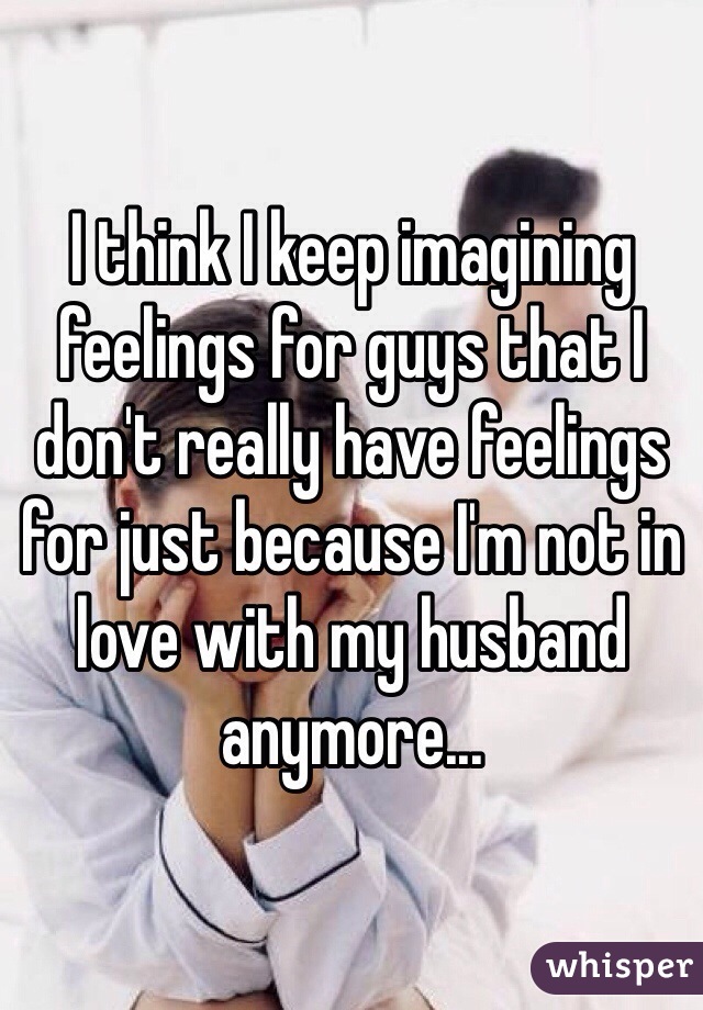 I think I keep imagining feelings for guys that I don't really have feelings for just because I'm not in love with my husband anymore...