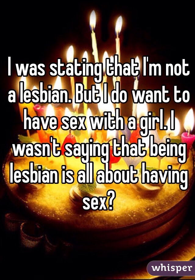 I was stating that I'm not a lesbian. But I do want to have sex with a girl. I wasn't saying that being lesbian is all about having sex?