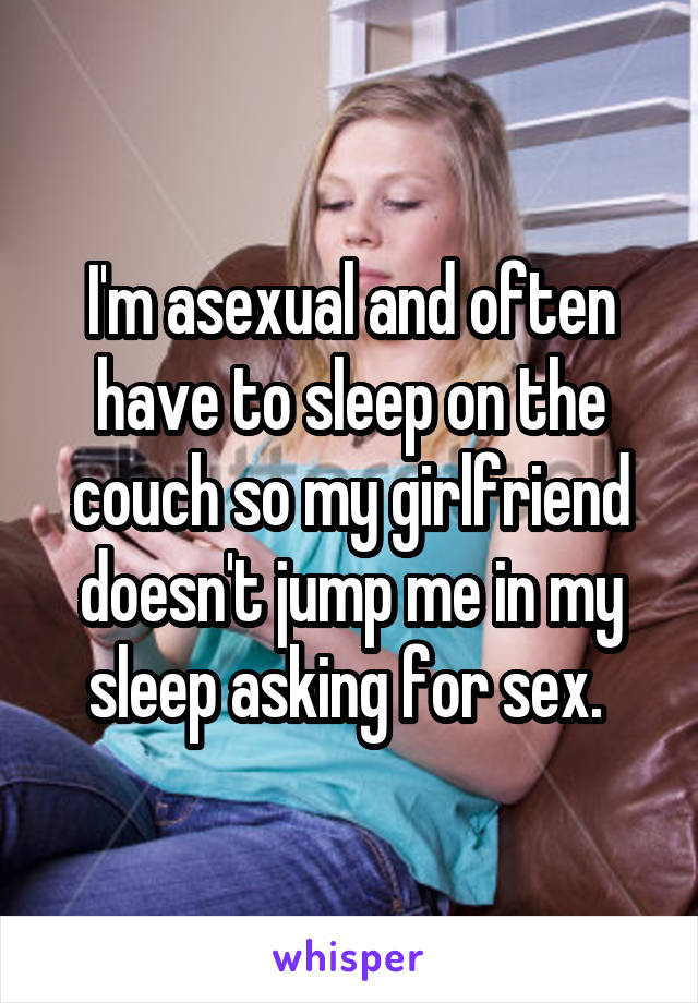 I'm asexual and often have to sleep on the couch so my girlfriend doesn't jump me in my sleep asking for sex. 
