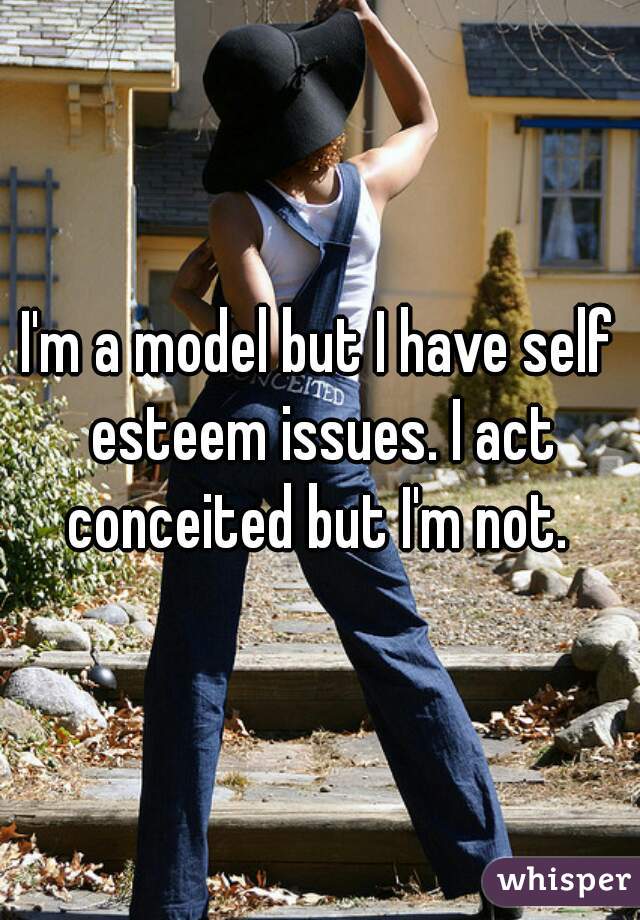 I'm a model but I have self esteem issues. I act conceited but I'm not. 