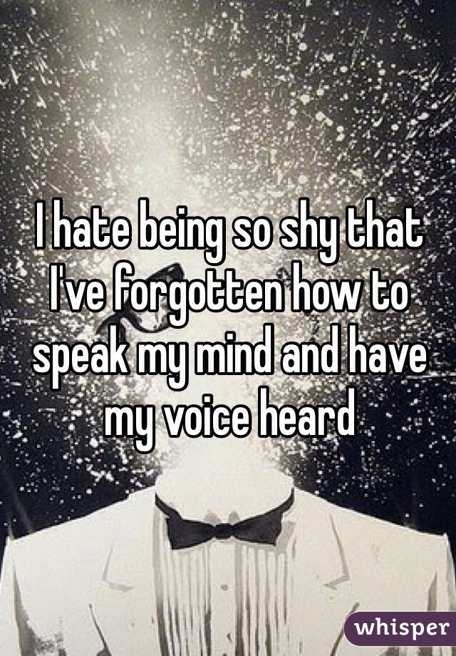 I hate being so shy that I've forgotten how to speak my mind and have my voice heard 