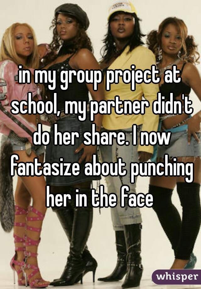 in my group project at school, my partner didn't do her share. I now fantasize about punching her in the face 