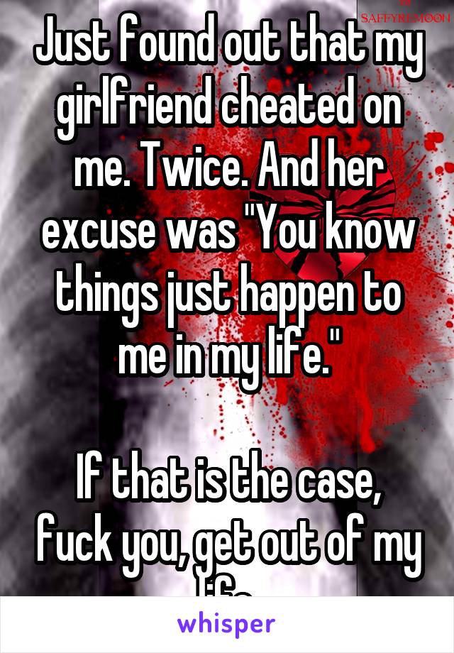 Just found out that my girlfriend cheated on me. Twice. And her excuse was "You know things just happen to me in my life."

If that is the case, fuck you, get out of my life.