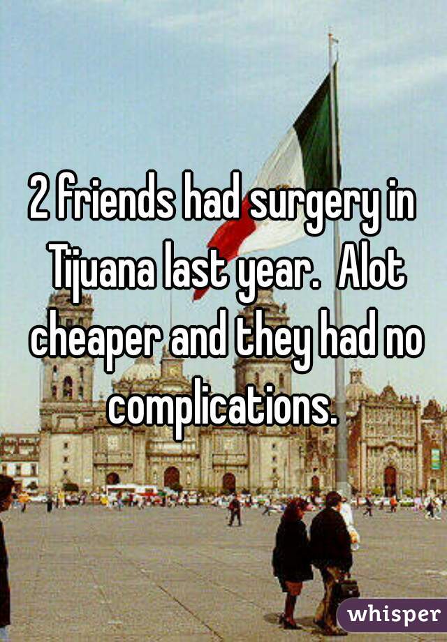 2 friends had surgery in Tijuana last year.  Alot cheaper and they had no complications. 