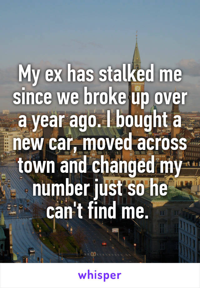 My ex has stalked me since we broke up over a year ago. I bought a new car, moved across town and changed my number just so he can't find me. 