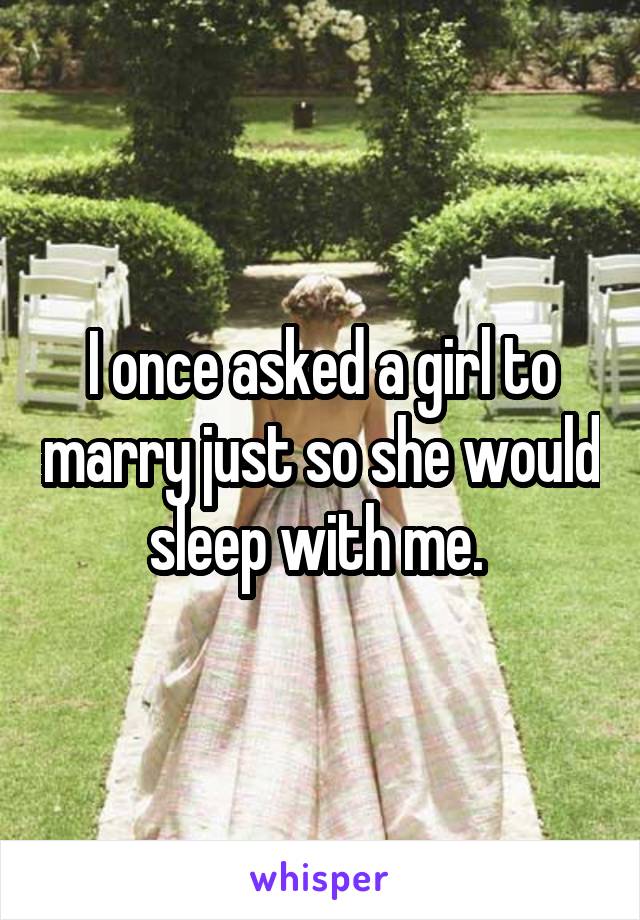 I once asked a girl to marry just so she would sleep with me. 