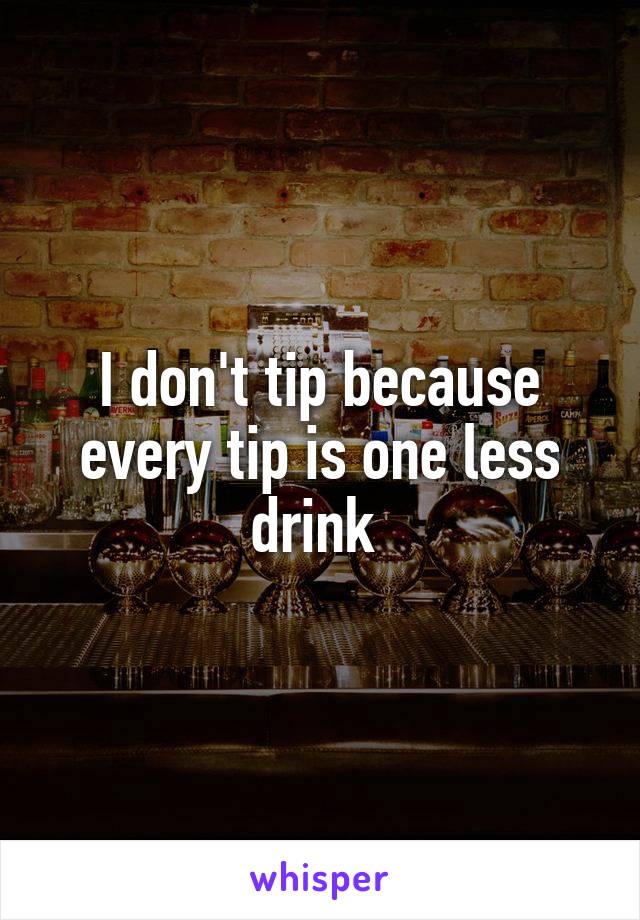 I don't tip because every tip is one less drink 