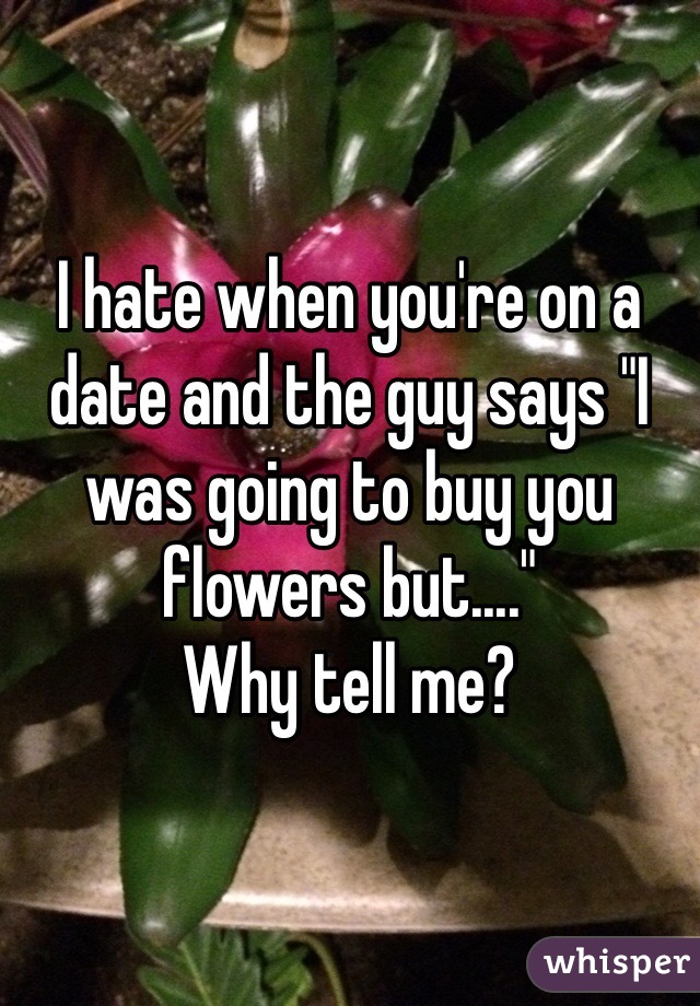 I hate when you're on a date and the guy says "I was going to buy you flowers but...."
Why tell me? 