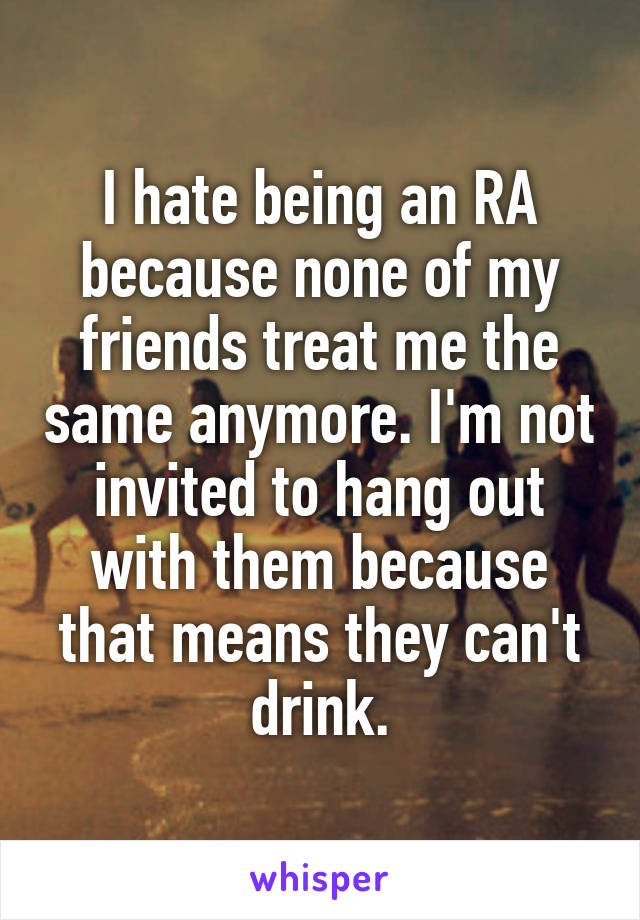 I hate being an RA because none of my friends treat me the same anymore. I'm not invited to hang out with them because that means they can't drink.