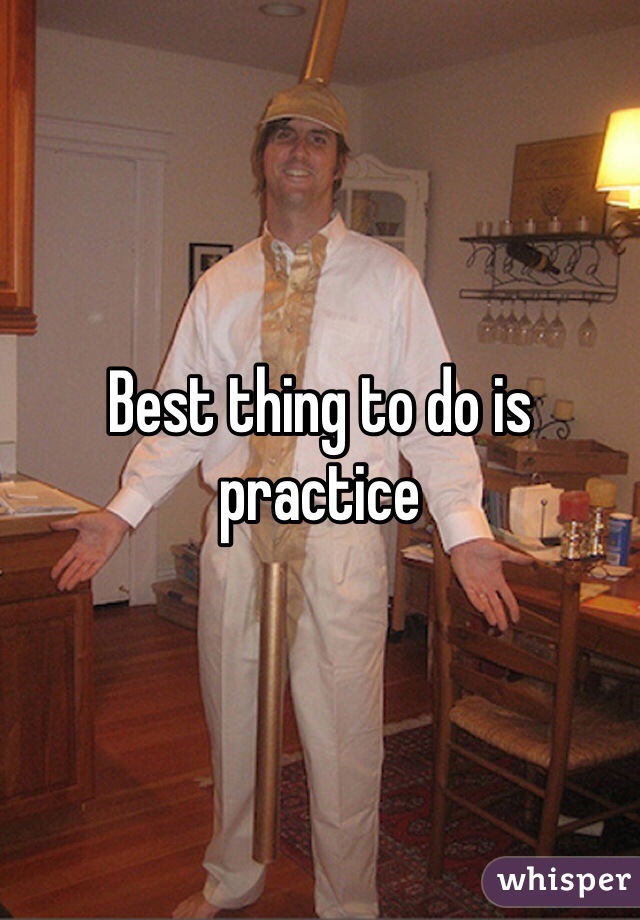 Best thing to do is practice 
