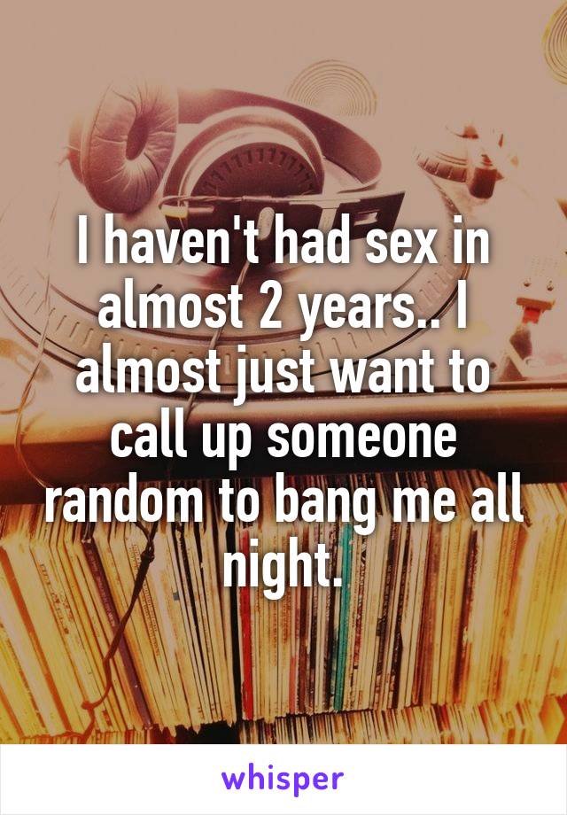 I haven't had sex in almost 2 years.. I almost just want to call up someone random to bang me all night.