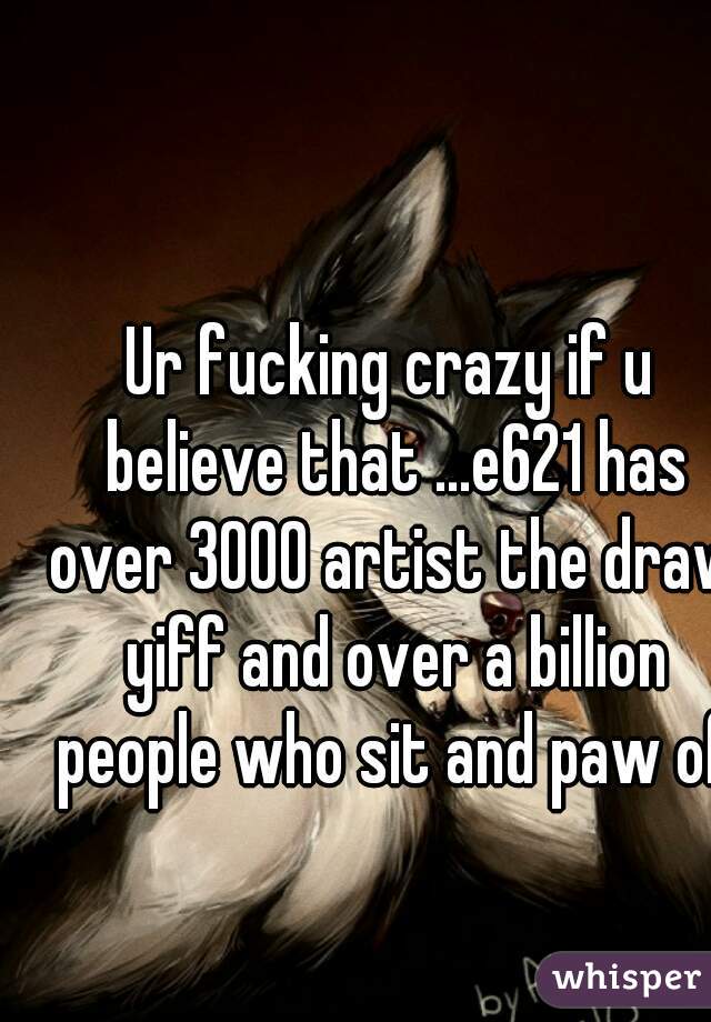 Ur fucking crazy if u believe that ...e621 has over 3000 artist the draw yiff and over a billion people who sit and paw off