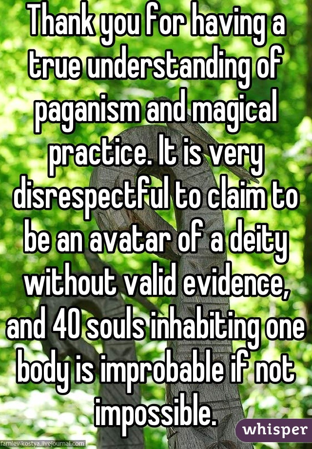 Thank you for having a true understanding of paganism and magical practice. It is very disrespectful to claim to be an avatar of a deity without valid evidence, and 40 souls inhabiting one body is improbable if not impossible.