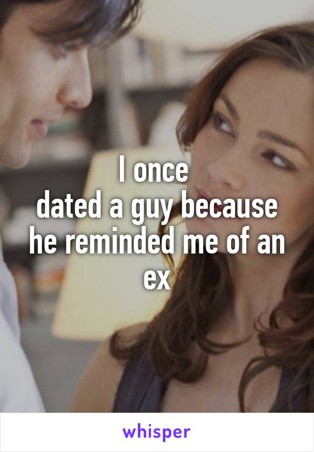 I once 
dated a guy because he reminded me of an ex