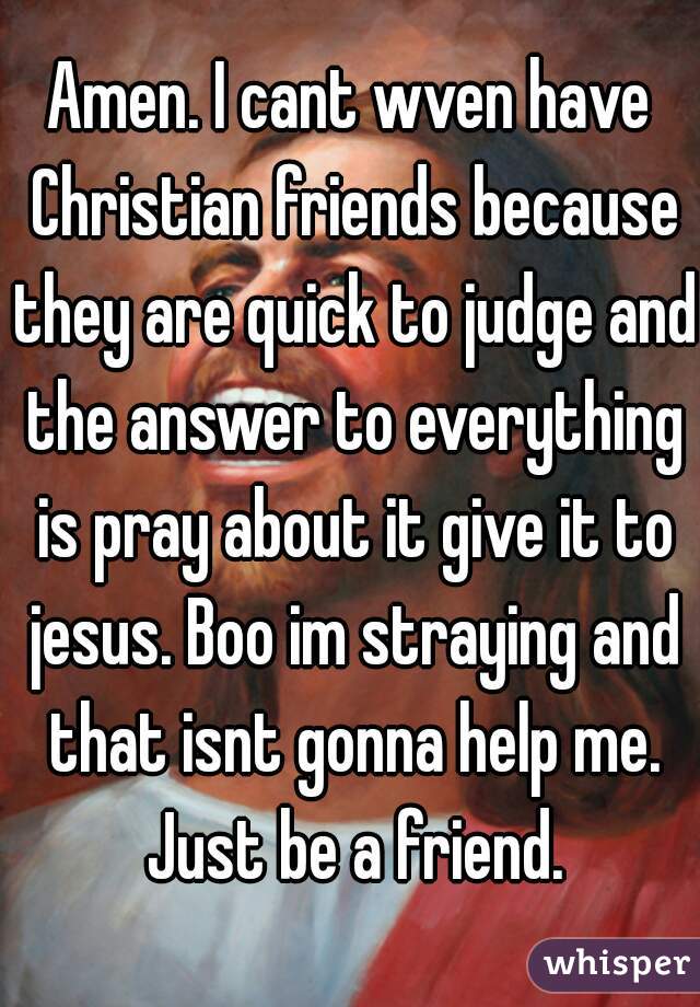 Amen. I cant wven have Christian friends because they are quick to judge and the answer to everything is pray about it give it to jesus. Boo im straying and that isnt gonna help me. Just be a friend.