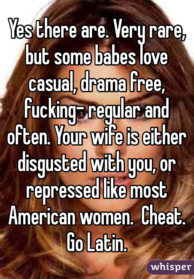 Yes there are. Very rare, but some babes love casual, drama free, fucking- regular and often. Your wife is either disgusted with you, or repressed like most American women.  Cheat. Go Latin. 