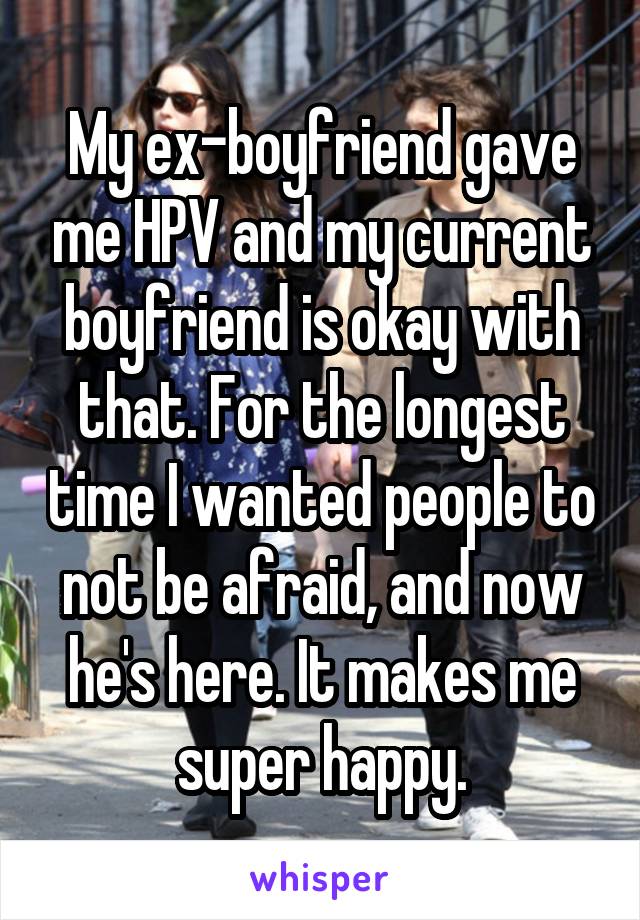 My ex-boyfriend gave me HPV and my current boyfriend is okay with that. For the longest time I wanted people to not be afraid, and now he's here. It makes me super happy.