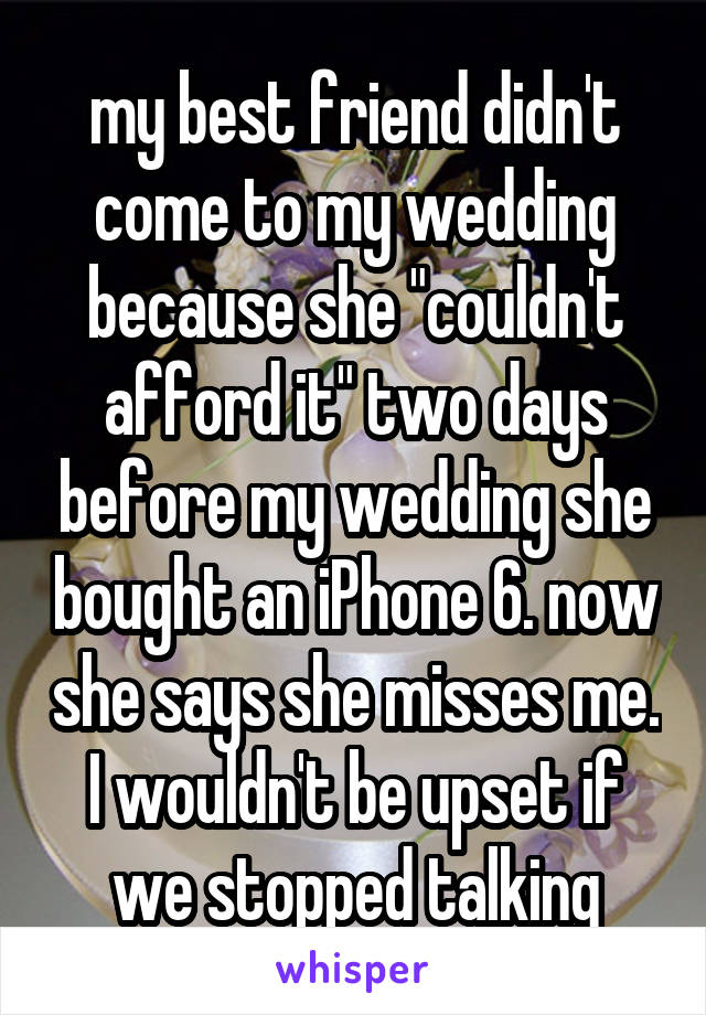 my best friend didn't come to my wedding because she "couldn't afford it" two days before my wedding she bought an iPhone 6. now she says she misses me. I wouldn't be upset if we stopped talking