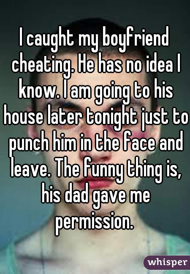 I caught my boyfriend cheating. He has no idea I know. I am going to his house later tonight just to punch him in the face and leave. The funny thing is, his dad gave me permission. 