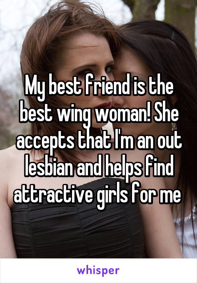 My best friend is the best wing woman! She accepts that I'm an out lesbian and helps find attractive girls for me 