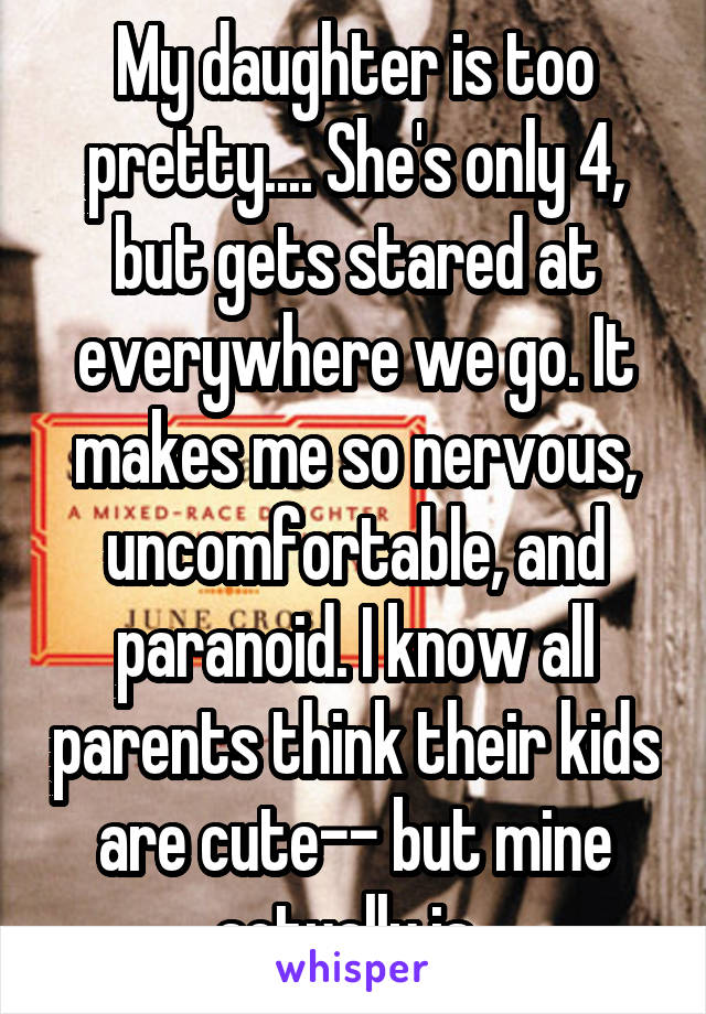 My daughter is too pretty.... She's only 4, but gets stared at everywhere we go. It makes me so nervous, uncomfortable, and paranoid. I know all parents think their kids are cute-- but mine actually is. 