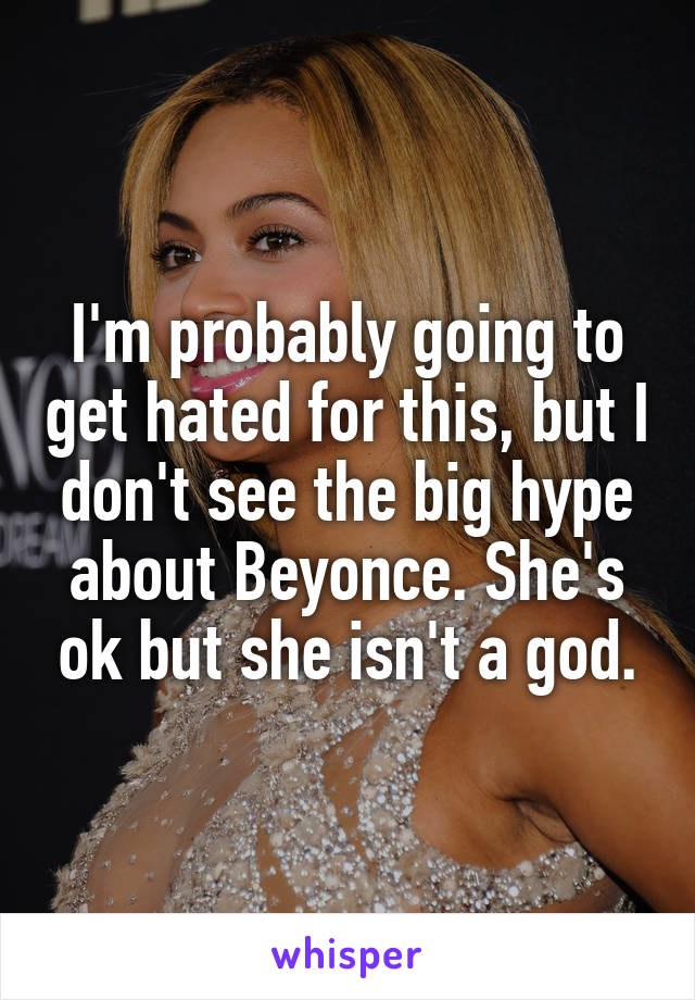 I'm probably going to get hated for this, but I don't see the big hype about Beyonce. She's ok but she isn't a god.