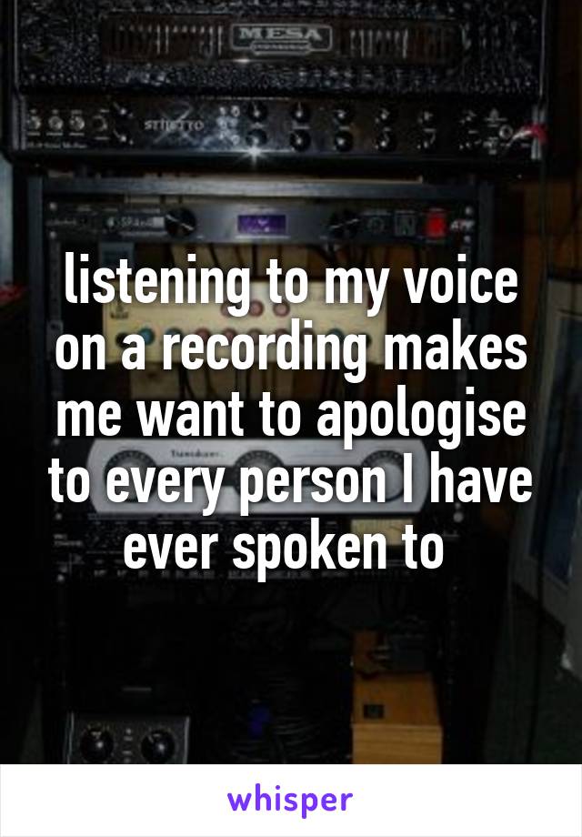 listening to my voice on a recording makes me want to apologise to every person I have ever spoken to 