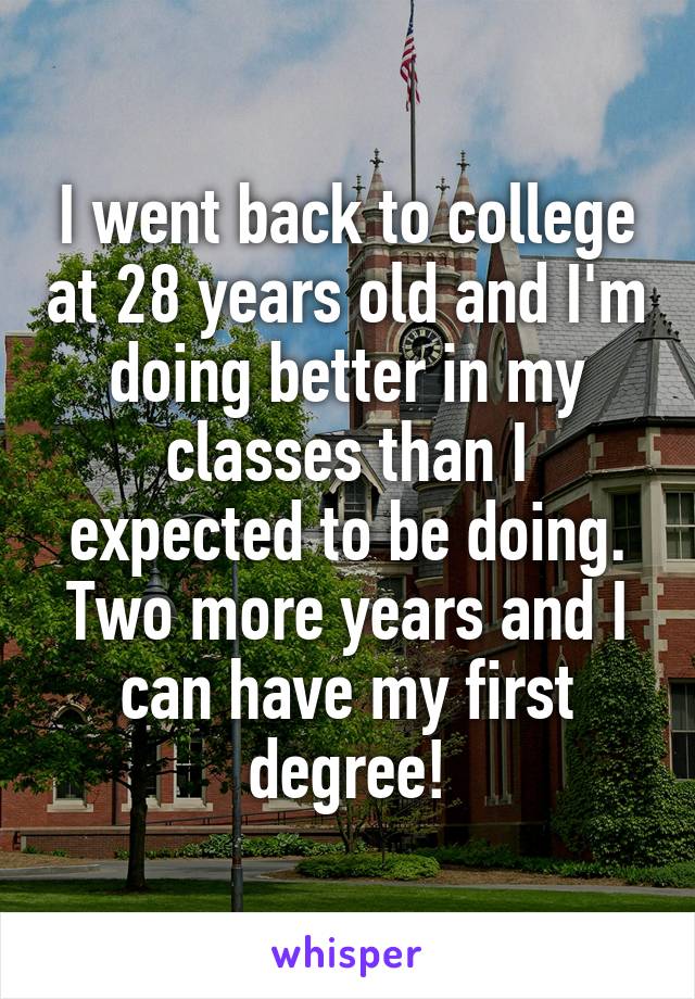 I went back to college at 28 years old and I'm doing better in my classes than I expected to be doing. Two more years and I can have my first degree!