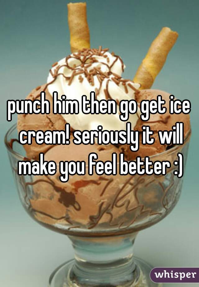 punch him then go get ice cream! seriously it will make you feel better :)