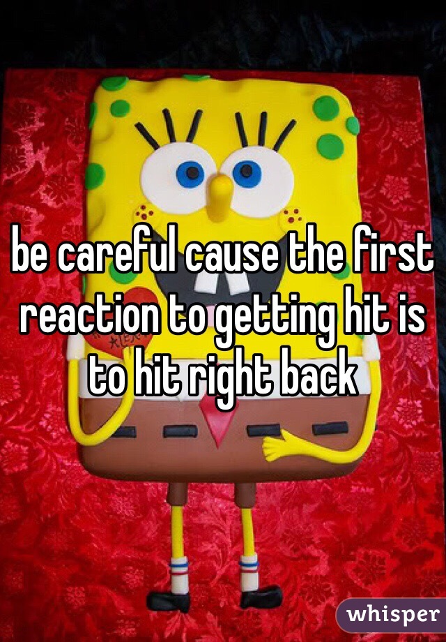 be careful cause the first reaction to getting hit is to hit right back