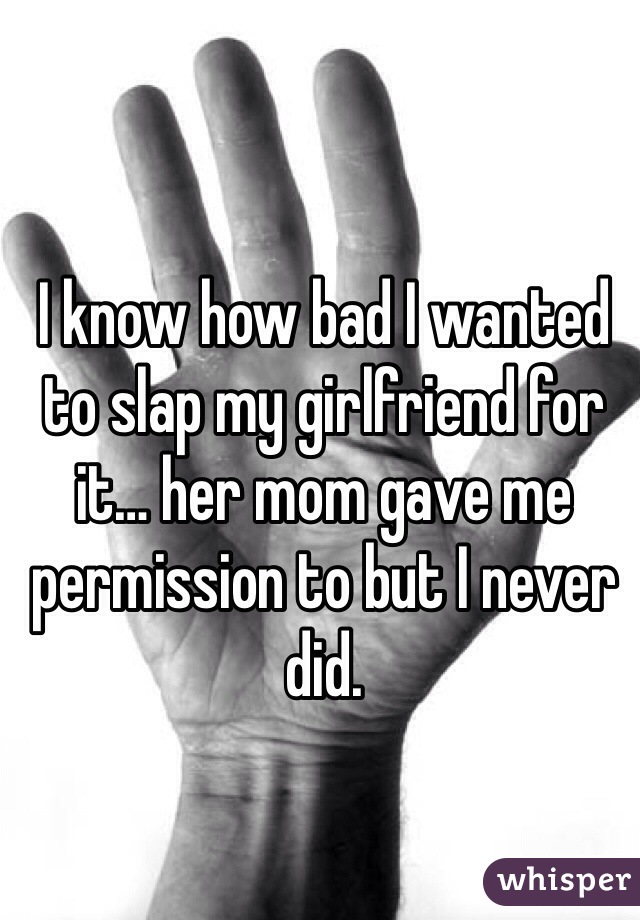 I know how bad I wanted to slap my girlfriend for it… her mom gave me permission to but I never did. 