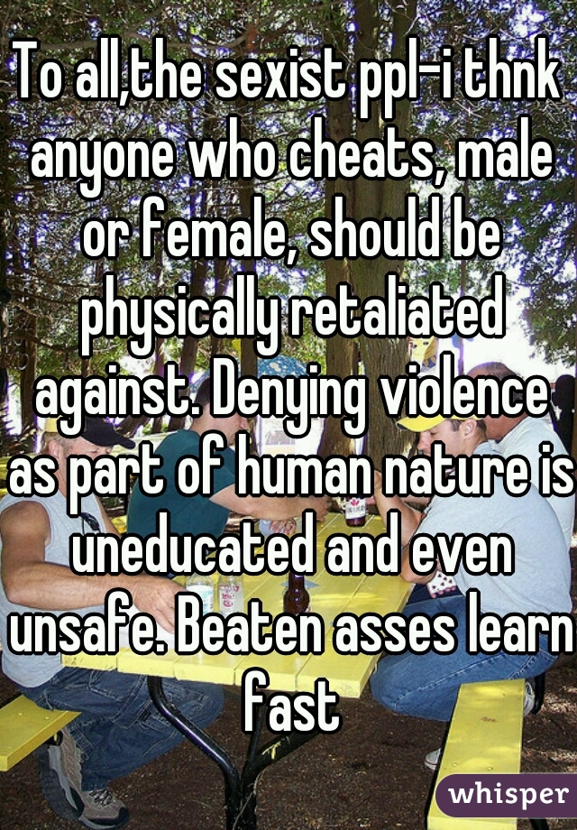 To all,the sexist ppl-i thnk anyone who cheats, male or female, should be physically retaliated against. Denying violence as part of human nature is uneducated and even unsafe. Beaten asses learn fast