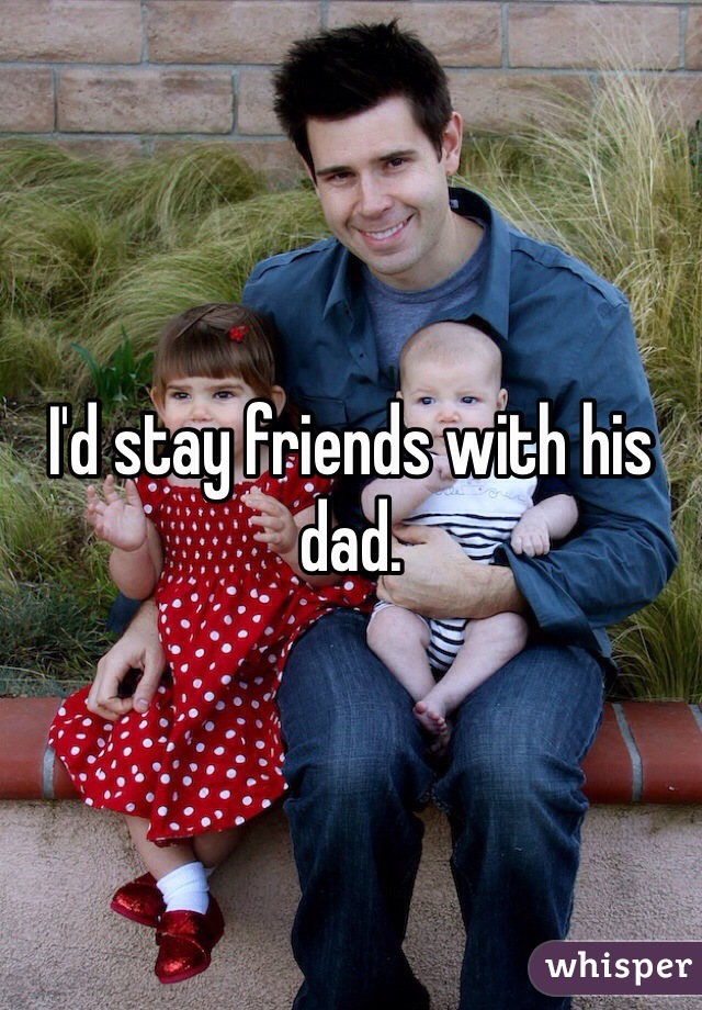 I'd stay friends with his dad.