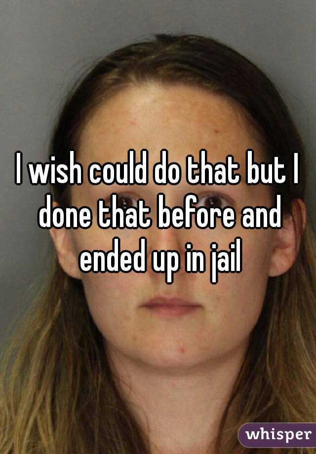 I wish could do that but I done that before and ended up in jail