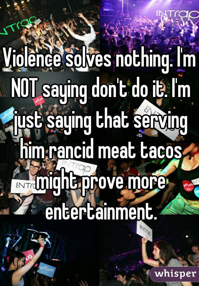 Violence solves nothing. l'm NOT saying don't do it. I'm just saying that serving him rancid meat tacos might prove more entertainment.