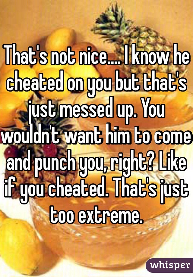 That's not nice.... I know he cheated on you but that's just messed up. You wouldn't want him to come and punch you, right? Like if you cheated. That's just too extreme. 