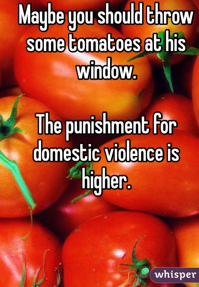 Maybe you should throw some tomatoes at his window. 

The punishment for domestic violence is higher.