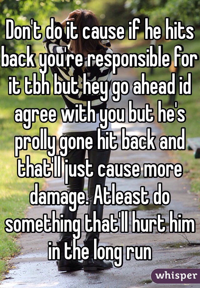 Don't do it cause if he hits back you're responsible for it tbh but hey go ahead id agree with you but he's prolly gone hit back and that'll just cause more damage. Atleast do something that'll hurt him in the long run 