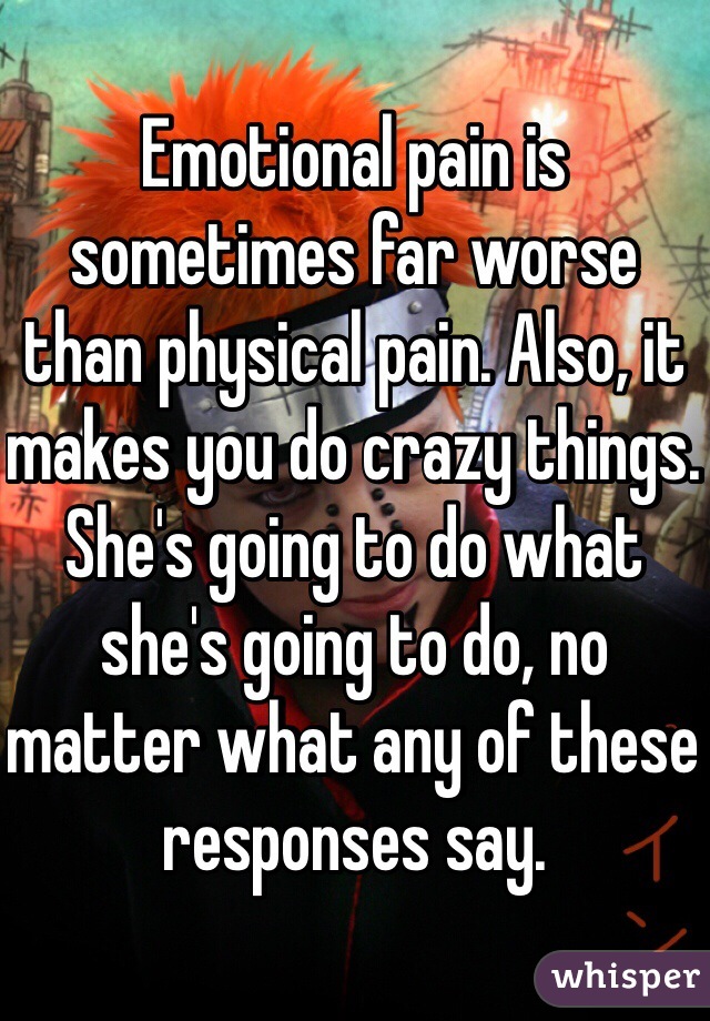 Emotional pain is sometimes far worse than physical pain. Also, it makes you do crazy things. She's going to do what she's going to do, no matter what any of these responses say.