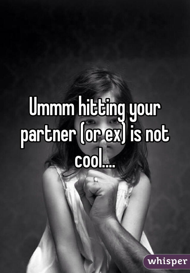 Ummm hitting your partner (or ex) is not cool....