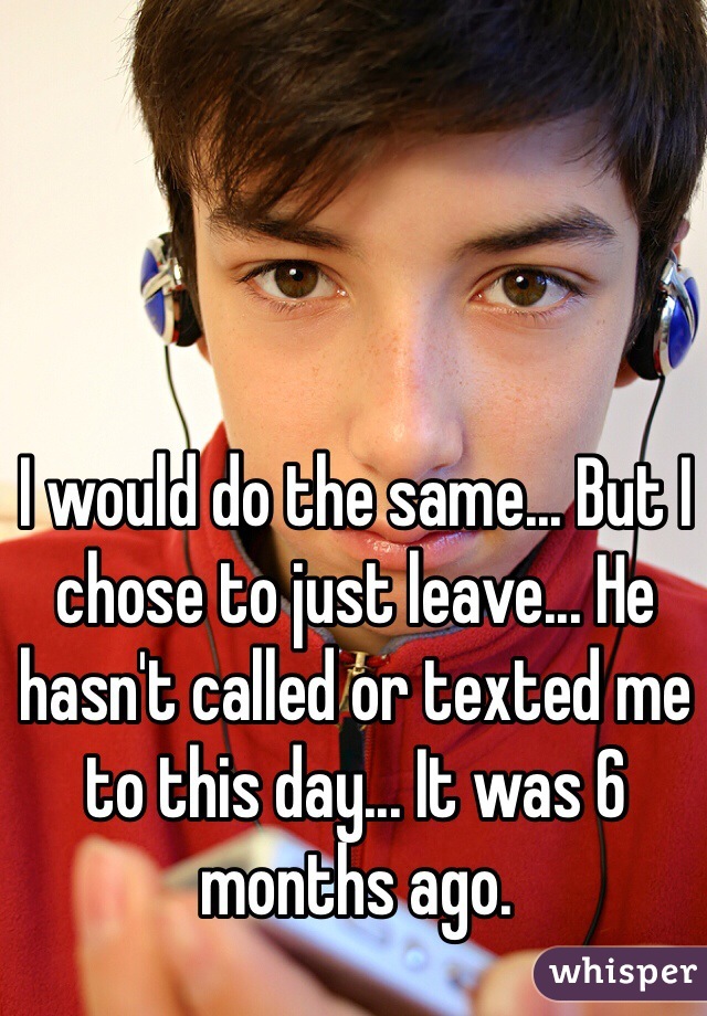 I would do the same... But I chose to just leave... He hasn't called or texted me to this day... It was 6 months ago.