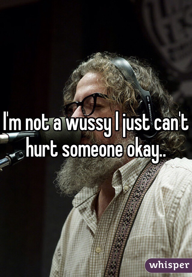 I'm not a wussy I just can't hurt someone okay.. 