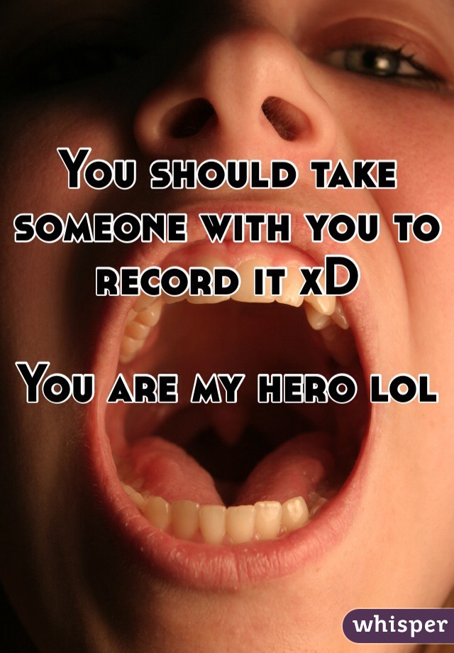 You should take someone with you to record it xD

You are my hero lol