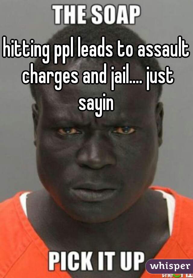 hitting ppl leads to assault charges and jail.... just sayin 