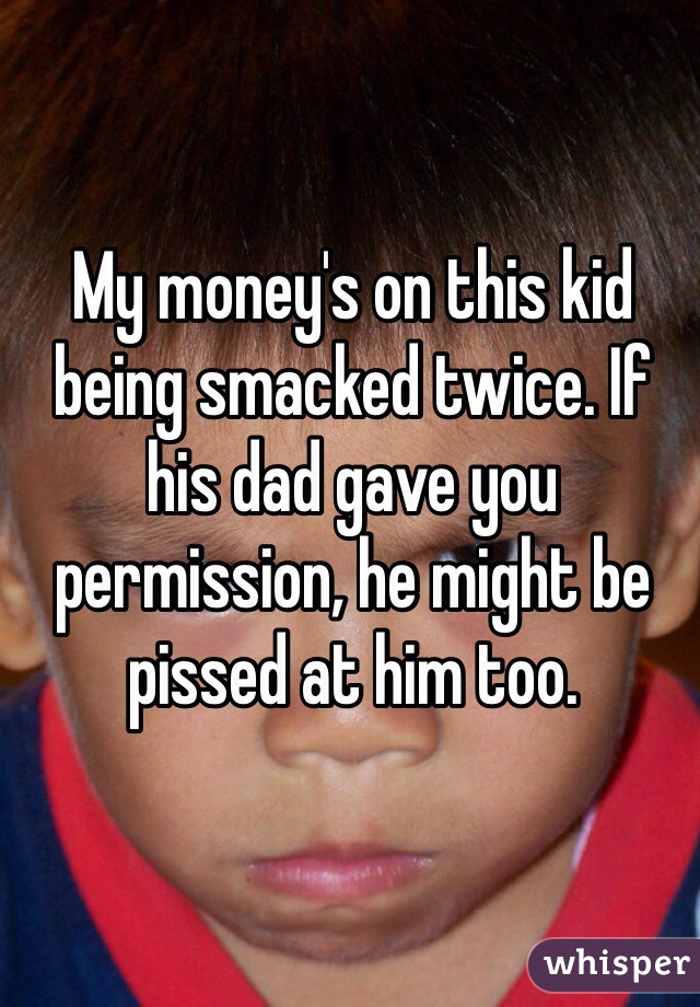 My money's on this kid being smacked twice. If his dad gave you permission, he might be pissed at him too. 