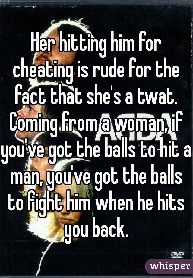 Her hitting him for cheating is rude for the fact that she's a twat. Coming from a woman, if you've got the balls to hit a man, you've got the balls to fight him when he hits you back. 