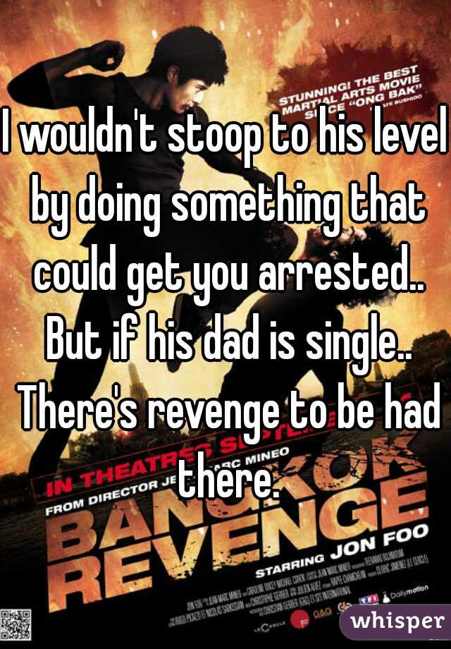 I wouldn't stoop to his level by doing something that could get you arrested.. But if his dad is single.. There's revenge to be had there.