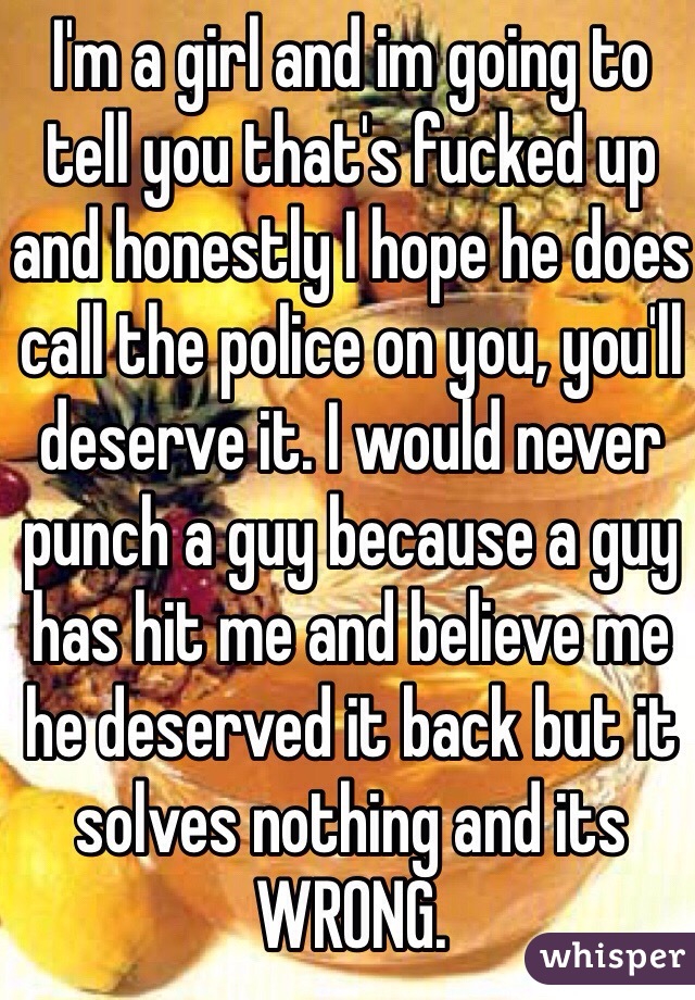 I'm a girl and im going to tell you that's fucked up and honestly I hope he does call the police on you, you'll deserve it. I would never punch a guy because a guy has hit me and believe me he deserved it back but it solves nothing and its WRONG.